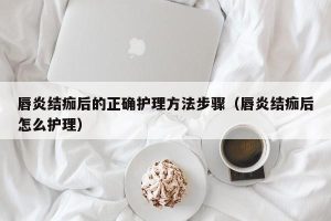 唇炎结痂后的正确护理方法步骤（唇炎结痂后怎么护理）