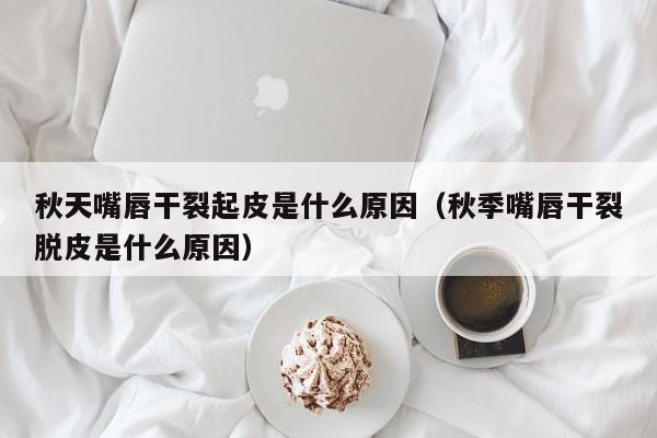 秋天嘴唇干裂起皮是什么原因(秋季嘴唇干裂脱皮是什么原因)