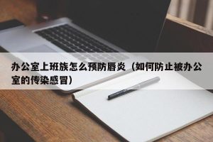 办公室上班族怎么预防唇炎（如何防止被办公室的传染感冒）