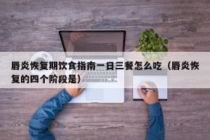 唇炎恢复期饮食指南一日三餐怎么吃（唇炎恢复的四个阶段是）