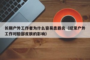 长期户外工作者为什么容易患唇炎（经常户外工作对脸部皮肤的影响）