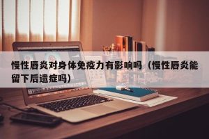 慢性唇炎对身体免疫力有影响吗（慢性唇炎能留下后遗症吗）