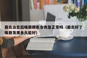 唇炎治愈后嘴唇颜色会恢复正常吗（唇炎好了嘴唇发黑多久能好）