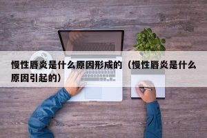 慢性唇炎是什么原因形成的（慢性唇炎是什么原因引起的）