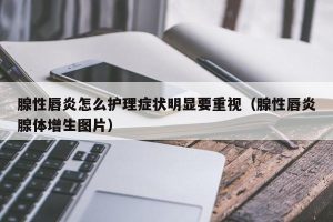 腺性唇炎怎么护理症状明显要重视（腺性唇炎腺体增生图片）