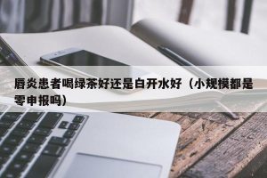 唇炎患者喝绿茶好还是白开水好（小规模都是零申报吗）