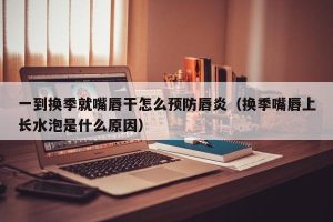 一到换季就嘴唇干怎么预防唇炎（换季嘴唇上长水泡是什么原因）