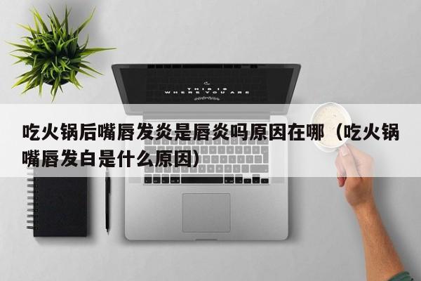 吃火锅后嘴唇发炎是唇炎吗原因在哪(吃火锅嘴唇发白是什么原因)