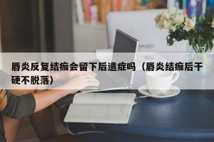 唇炎反复结痂会留下后遗症吗（唇炎结痂后干硬不脱落）