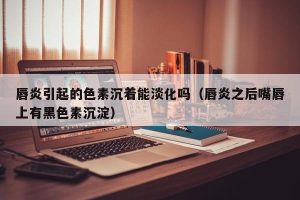唇炎引起的色素沉着能淡化吗（唇炎之后嘴唇上有黑色素沉淀）