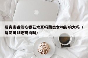 唇炎患者能吃香菇木耳吗菌类食物影响大吗（唇炎可以吃鸡肉吗）
