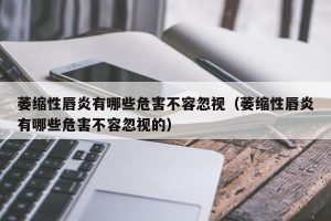 萎缩性唇炎有哪些危害不容忽视（萎缩性唇炎有哪些危害不容忽视的）
