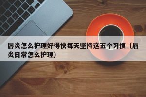 唇炎怎么护理好得快每天坚持这五个习惯（唇炎日常怎么护理）