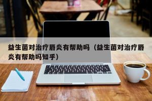 益生菌对治疗唇炎有帮助吗（益生菌对治疗唇炎有帮助吗知乎）