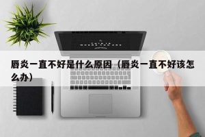 唇炎一直不好是什么原因（唇炎一直不好该怎么办）