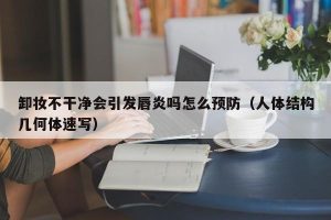 卸妆不干净会引发唇炎吗怎么预防（人体结构几何体速写）