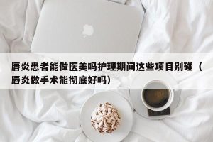 唇炎患者能做医美吗护理期间这些项目别碰（唇炎做手术能彻底好吗）