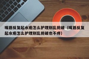 嘴唇反复起水疱怎么护理别乱挑破（嘴唇反复起水疱怎么护理别乱挑破也不疼）