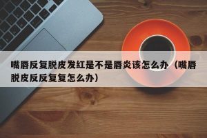 嘴唇反复脱皮发红是不是唇炎该怎么办（嘴唇脱皮反反复复怎么办）