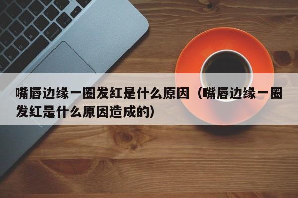 嘴唇边缘一圈发红是什么原因(嘴唇边缘一圈发红是什么原因造成的)