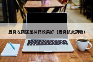 唇炎吃药还是抹药效果好（唇炎抗炎药物）