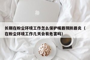 长期在粉尘环境工作怎么保护嘴唇预防唇炎（在粉尘环境工作几天会有危害吗）