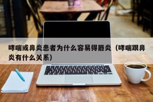 哮喘或鼻炎患者为什么容易得唇炎（哮喘跟鼻炎有什么关系）