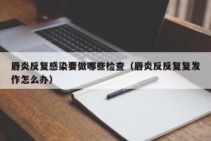 唇炎反复感染要做哪些检查（唇炎反反复复发作怎么办）
