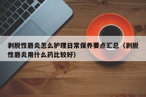 剥脱性唇炎怎么护理日常保养要点汇总（剥脱性唇炎用什么药比较好）