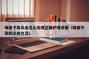 嘴唇干裂出血怎么处理正确护理步骤（嘴唇干裂的止血方法）