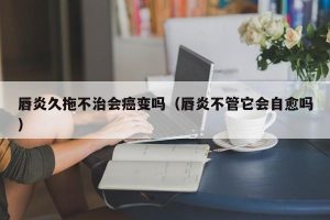 唇炎久拖不治会癌变吗（唇炎不管它会自愈吗）