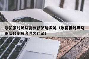 敷面膜时嘴唇需要预防唇炎吗（敷面膜时嘴唇需要预防唇炎吗为什么）