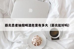唇炎患者抽烟喝酒危害有多大（唇炎能好吗）