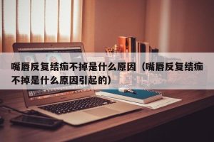 嘴唇反复结痂不掉是什么原因（嘴唇反复结痂不掉是什么原因引起的）