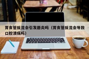 胃食管反流会引发唇炎吗（胃食管反流会导致口腔溃疡吗）