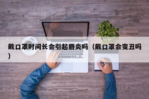 戴口罩时间长会引起唇炎吗(戴口罩会变丑吗)