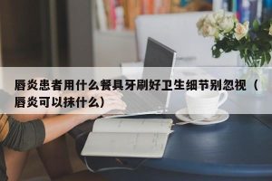 唇炎患者用什么餐具牙刷好卫生细节别忽视（唇炎可以抹什么）