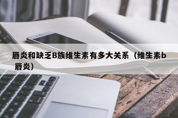唇炎和缺乏B族维生素有多大关系(维生素b 唇炎)