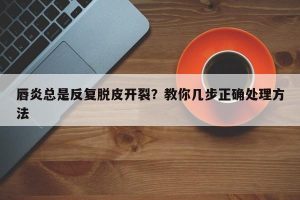 唇炎总是反复脱皮开裂？教你几步正确处理方法