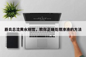 唇炎总流黄水别慌，教你正确处理渗液的方法